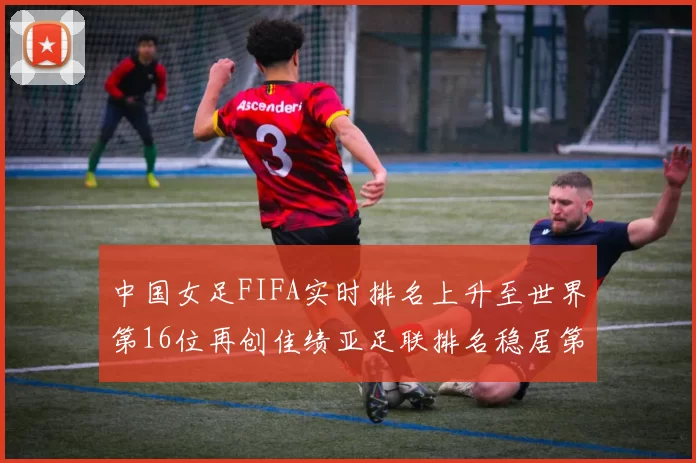中国女足FIFA实时排名上升至世界第16位再创佳绩亚足联排名稳居第4位