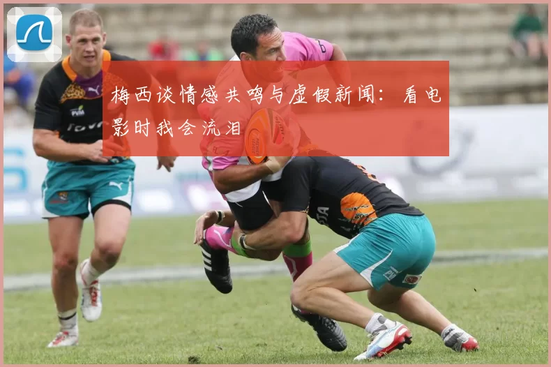梅西谈情感共鸣与虚假新闻：看电影时我会流泪