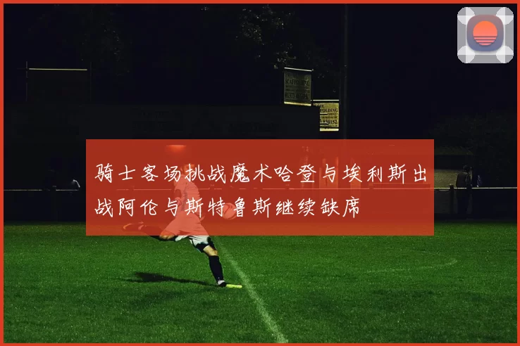 骑士客场挑战魔术哈登与埃利斯出战阿伦与斯特鲁斯继续缺席