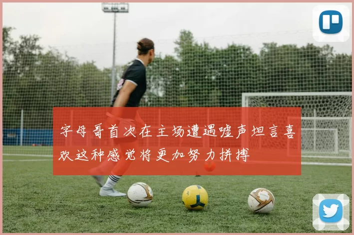 字母哥首次在主场遭遇嘘声坦言喜欢这种感觉将更加努力拼搏