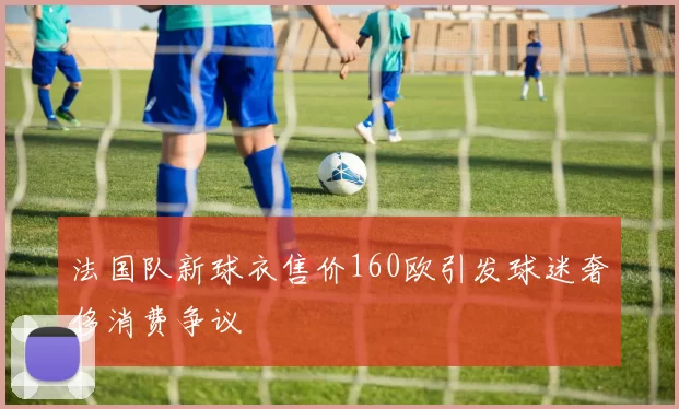 法国队新球衣售价160欧引发球迷奢侈消费争议