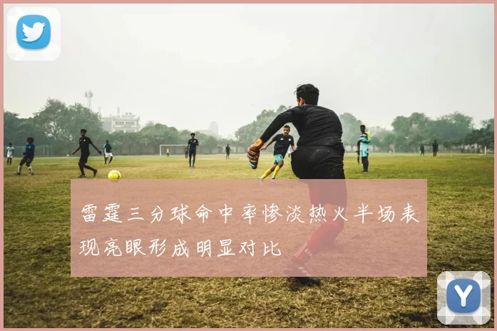 雷霆三分球命中率惨淡热火半场表现亮眼形成明显对比