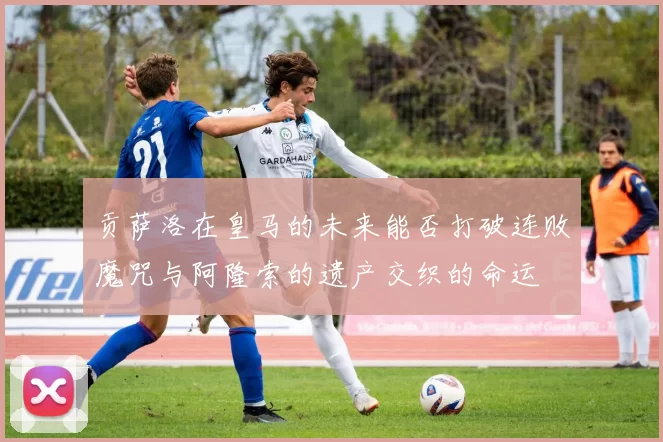 贡萨洛在皇马的未来能否打破连败魔咒与阿隆索的遗产交织的命运