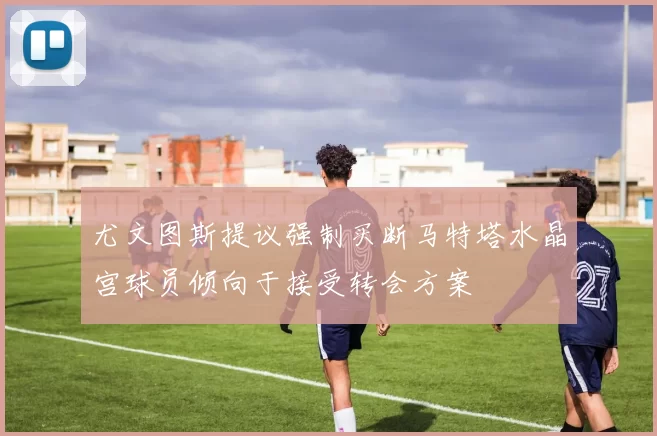 尤文图斯提议强制买断马特塔水晶宫球员倾向于接受转会方案
