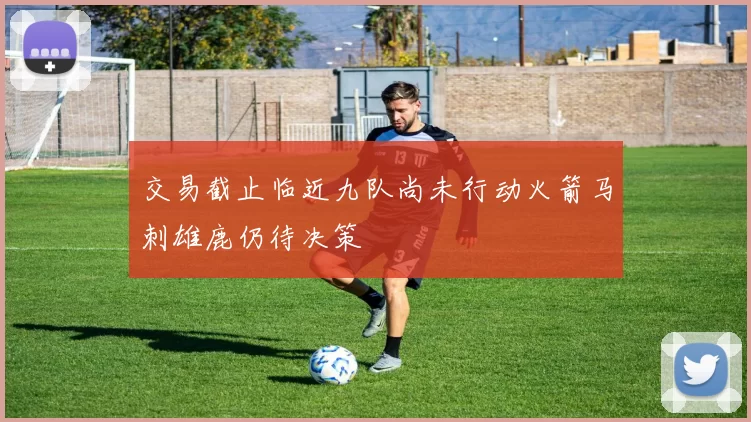 交易截止临近九队尚未行动火箭马刺雄鹿仍待决策