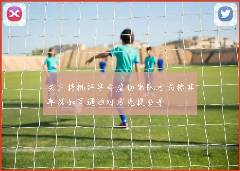 女主持批评字母虚伪离队方式称其卑劣如同逼迫对方先提分手
