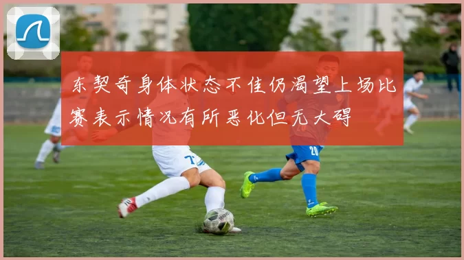 东契奇身体状态不佳仍渴望上场比赛表示情况有所恶化但无大碍