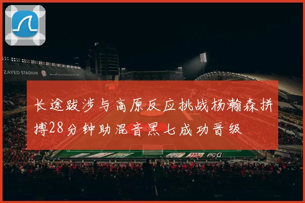 长途跋涉与高原反应挑战杨瀚森拼搏28分钟助混音黑七成功晋级