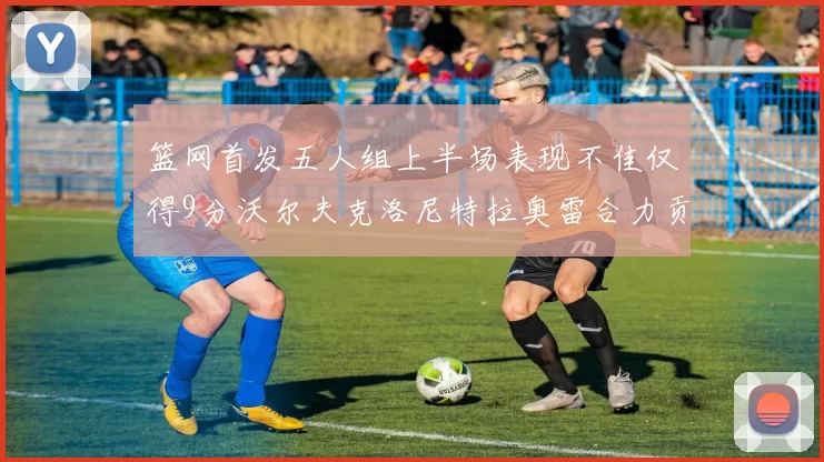 篮网首发五人组上半场表现不佳仅得9分沃尔夫克洛尼特拉奥雷合力贡献9分