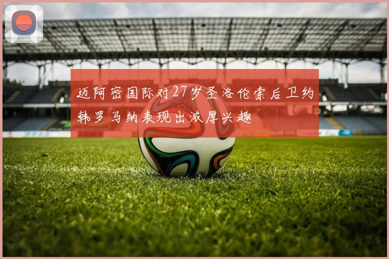 迈阿密国际对27岁圣洛伦索后卫约韩罗马纳表现出浓厚兴趣