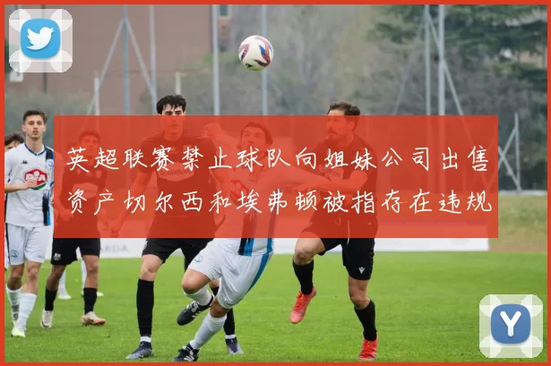 英超联赛禁止球队向姐妹公司出售资产切尔西和埃弗顿被指存在违规行为