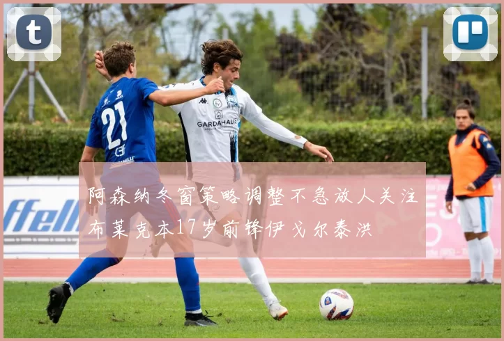 阿森纳冬窗策略调整不急放人关注布莱克本17岁前锋伊戈尔泰洪