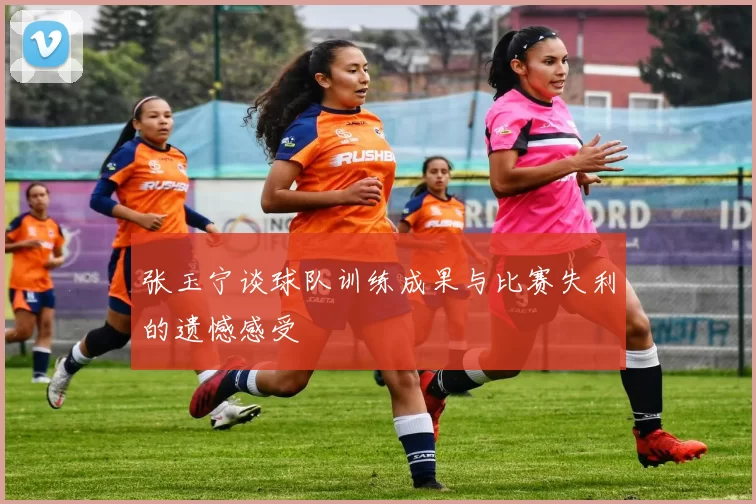张玉宁谈球队训练成果与比赛失利的遗憾感受