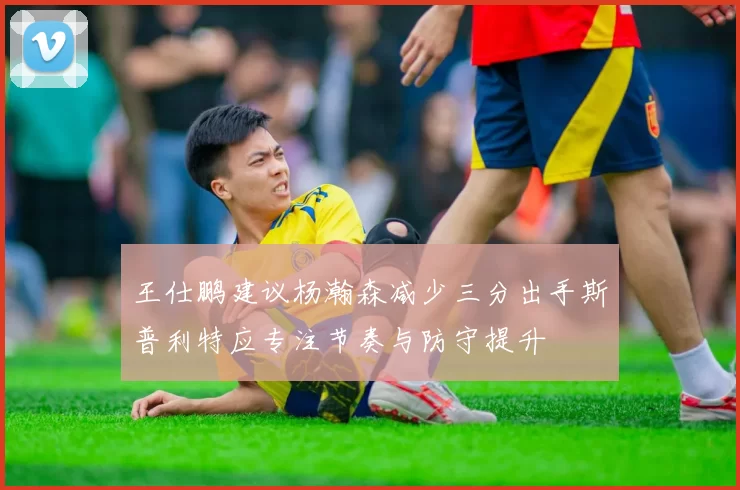 王仕鹏建议杨瀚森减少三分出手斯普利特应专注节奏与防守提升