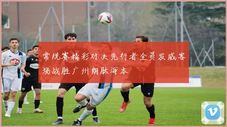 常规赛精彩对决先行者全员发威客场战胜广州朗肽海本