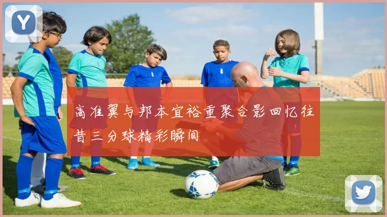 高准翼与邦本宜裕重聚合影回忆往昔三分球精彩瞬间