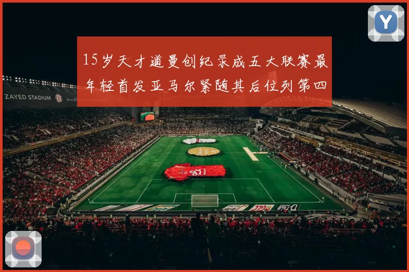 15岁天才道曼创纪录成五大联赛最年轻首发亚马尔紧随其后位列第四