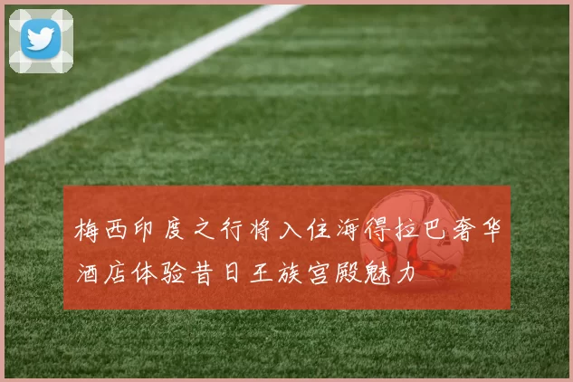梅西印度之行将入住海得拉巴奢华酒店体验昔日王族宫殿魅力