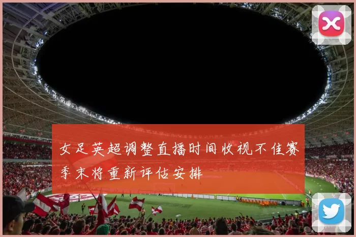 女足英超调整直播时间收视不佳赛季末将重新评估安排