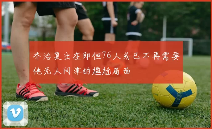 乔治复出在即但76人或已不再需要他无人问津的尴尬局面